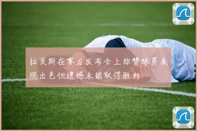 拉莫斯在赛后发布会上称赞球员表现出色但遗憾未能取得胜利