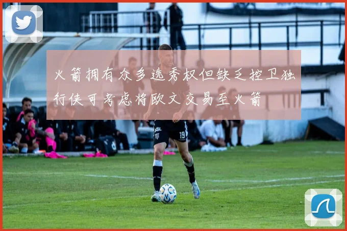 火箭拥有众多选秀权但缺乏控卫独行侠可考虑将欧文交易至火箭