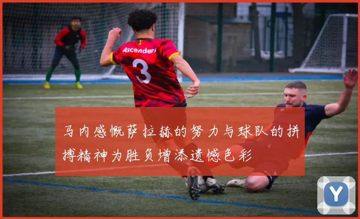马内感慨萨拉赫的努力与球队的拼搏精神为胜负增添遗憾色彩