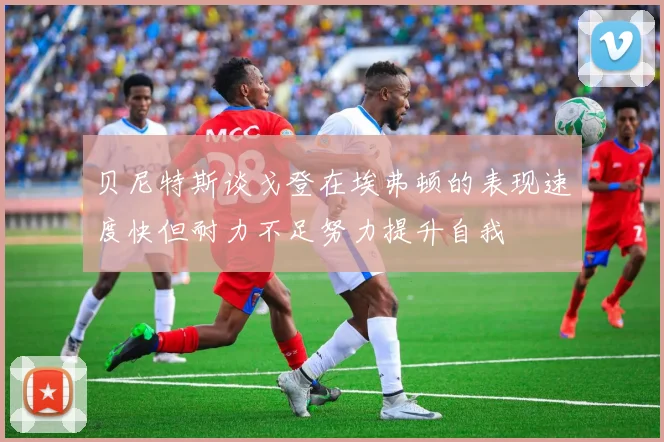 贝尼特斯谈戈登在埃弗顿的表现速度快但耐力不足努力提升自我