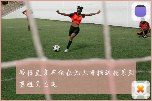 蒂格直言布伦森无人可挡这轮系列赛胜负已定