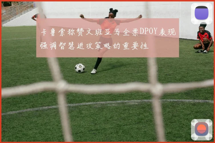 卡鲁索称赞文班亚马全票DPOY表现强调智慧进攻策略的重要性