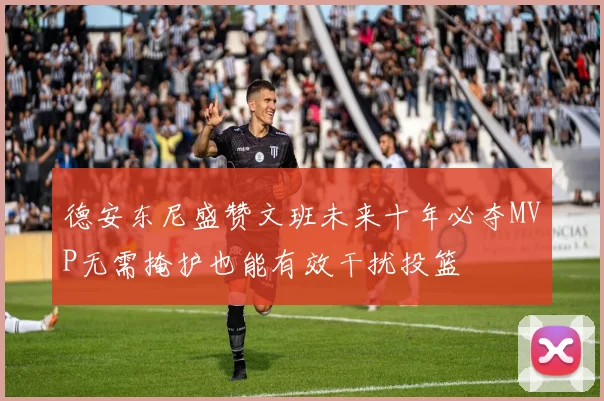 德安东尼盛赞文班未来十年必夺MVP无需掩护也能有效干扰投篮