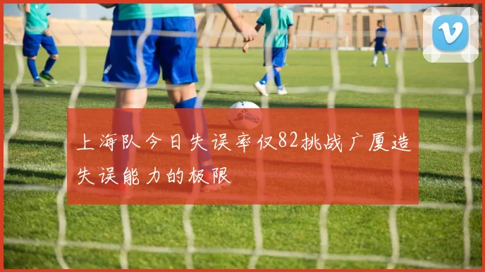 上海队今日失误率仅82挑战广厦造失误能力的极限