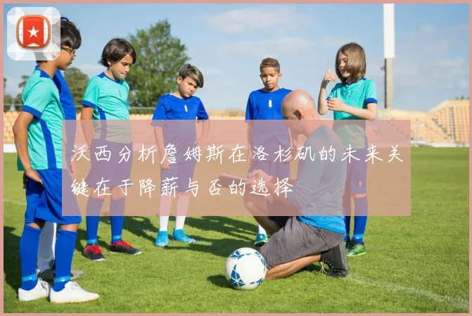 沃西分析詹姆斯在洛杉矶的未来关键在于降薪与否的选择