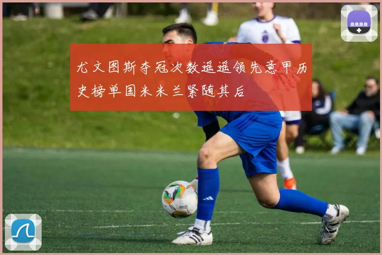尤文图斯夺冠次数遥遥领先意甲历史榜单国米米兰紧随其后