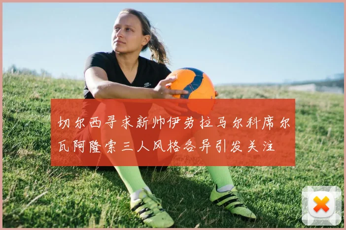 切尔西寻求新帅伊劳拉马尔科席尔瓦阿隆索三人风格各异引发关注
